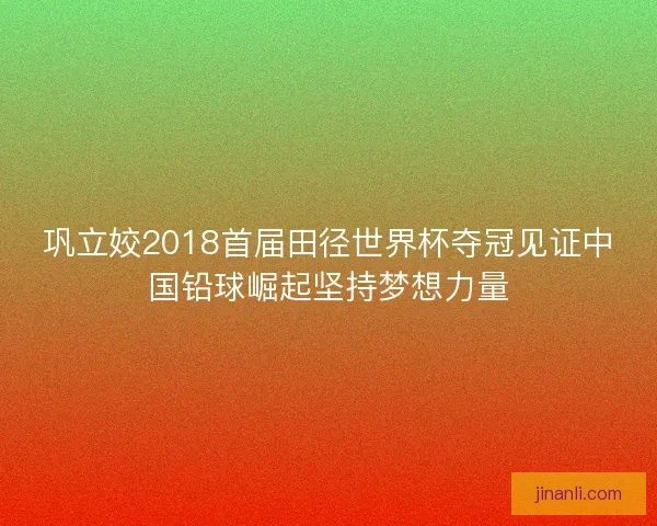 巩立姣2018首届田径世界杯夺冠见证中国铅球崛起坚持梦想力量 巩立姣2018首届田径世界杯夺冠见证中国铅球崛起坚持梦想力量