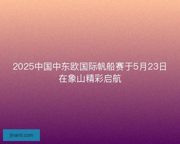 2025中国中东欧国际帆船赛于5月23日在象山精彩启航 2025中国中东欧国际帆船赛于5月23日在象山精彩启航