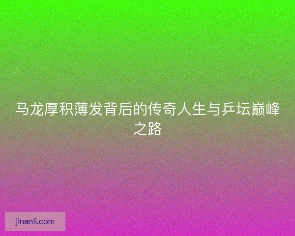 马龙厚积薄发背后的传奇人生与乒坛巅峰之路