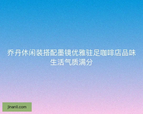 乔丹休闲装搭配墨镜优雅驻足咖啡店品味生活气质满分