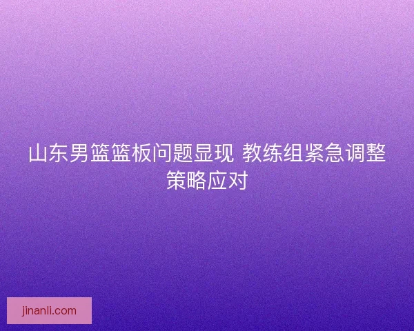 山东男篮篮板问题显现 教练组紧急调整策略应对