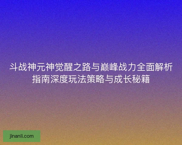 斗战神元神觉醒之路与巅峰战力全面解析指南深度玩法策略与成长秘籍 斗战神元神觉醒之路与巅峰战力全面解析指南深度玩法策略与成长秘籍