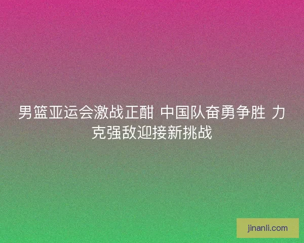 男篮亚运会激战正酣 中国队奋勇争胜 力克强敌迎接新挑战 男篮亚运会激战正酣 中国队奋勇争胜 力克强敌迎接新挑战