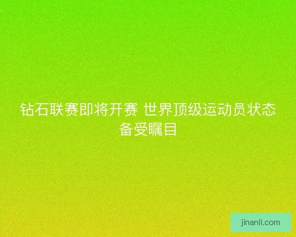 钻石联赛即将开赛 世界顶级运动员状态备受瞩目