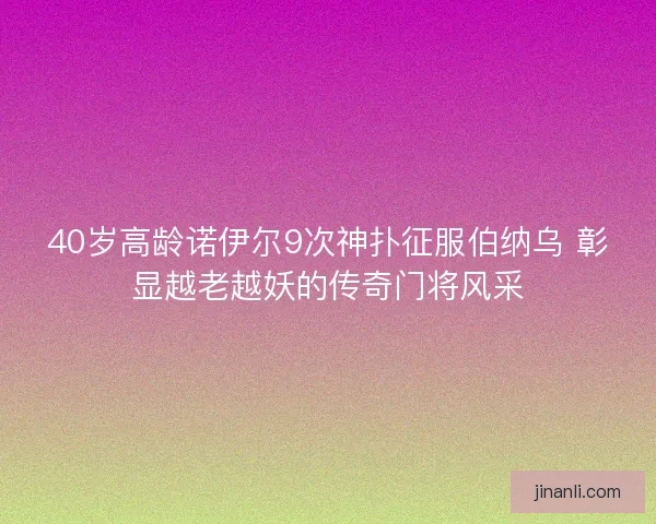 40岁高龄诺伊尔9次神扑征服伯纳乌 彰显越老越妖的传奇门将风采