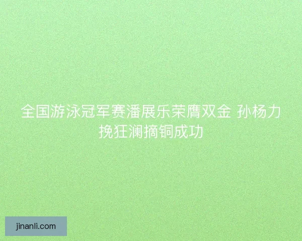 全国游泳冠军赛潘展乐荣膺双金 孙杨力挽狂澜摘铜成功