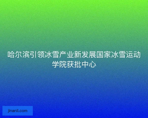 哈尔滨引领冰雪产业新发展国家冰雪运动学院获批中心 哈尔滨引领冰雪产业新发展国家冰雪运动学院获批中心