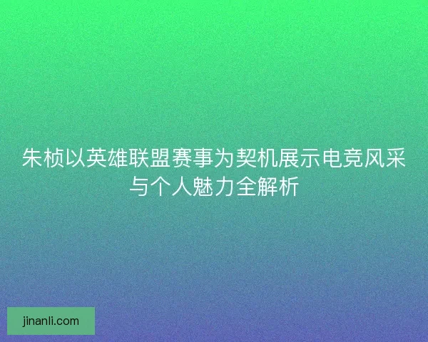 朱桢以英雄联盟赛事为契机展示电竞风采与个人魅力全解析 朱桢以英雄联盟赛事为契机展示电竞风采与个人魅力全解析