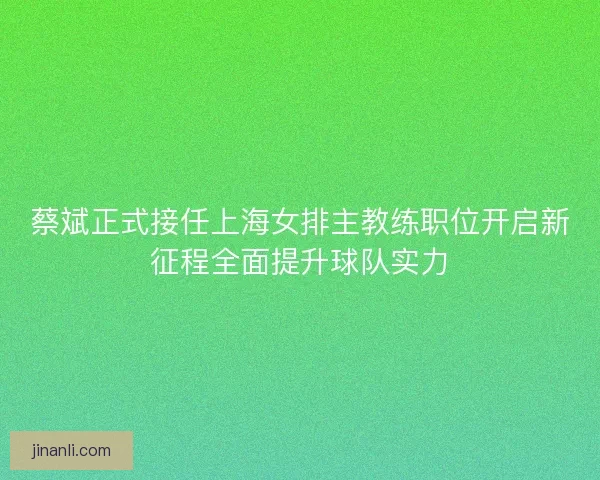 蔡斌正式接任上海女排主教练职位开启新征程全面提升球队实力