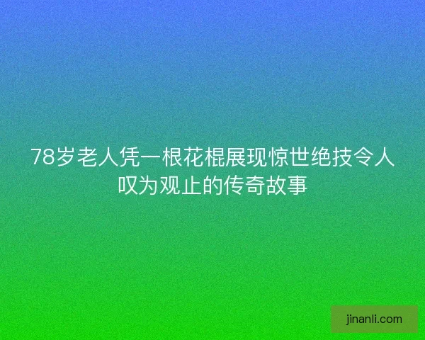 78岁老人凭一根花棍展现惊世绝技令人叹为观止的传奇故事