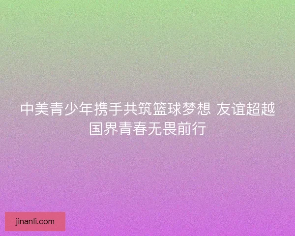 中美青少年携手共筑篮球梦想 友谊超越国界青春无畏前行