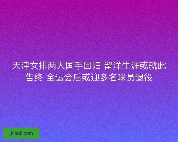 天津女排两大国手回归 留洋生涯或就此告终 全运会后或迎多名球员退役