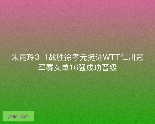 朱雨玲3-1战胜徐孝元挺进WTT仁川冠军赛女单16强成功晋级