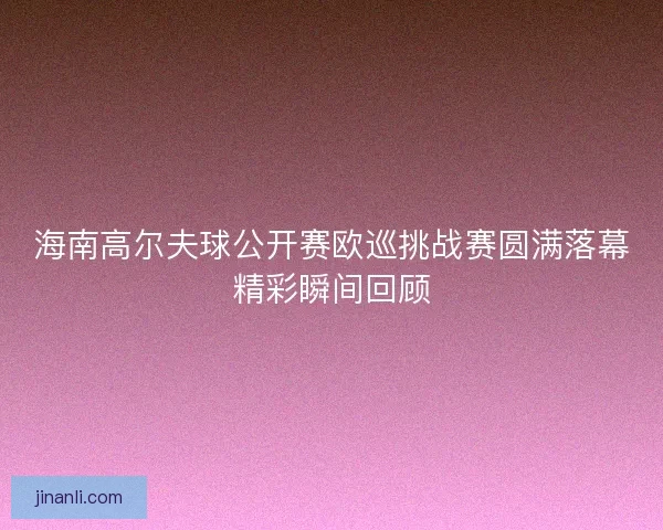 海南高尔夫球公开赛欧巡挑战赛圆满落幕精彩瞬间回顾