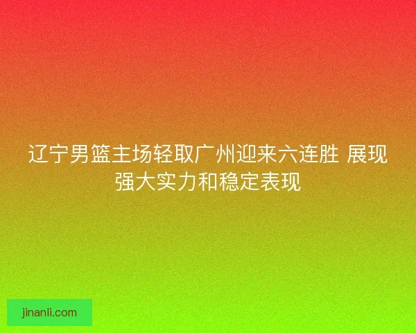 辽宁男篮主场轻取广州迎来六连胜 展现强大实力和稳定表现