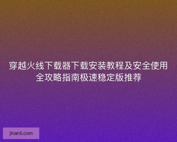 穿越火线下载器下载安装教程及安全使用全攻略指南极速稳定版推荐 穿越火线下载器下载安装教程及安全使用全攻略指南极速稳定版推荐