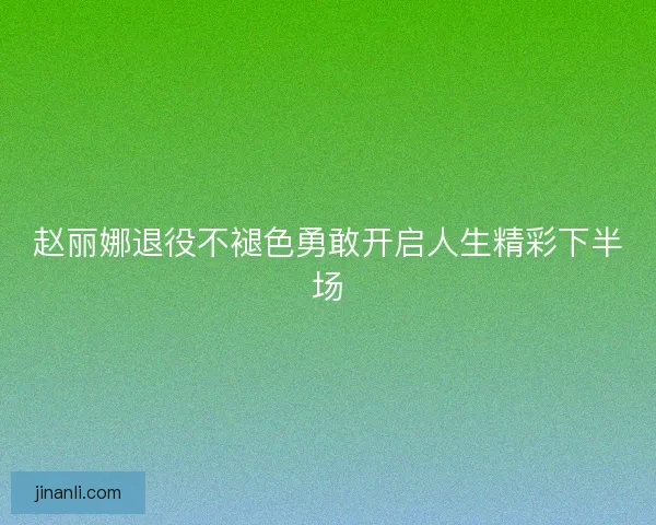 赵丽娜退役不褪色勇敢开启人生精彩下半场 赵丽娜退役不褪色勇敢开启人生精彩下半场