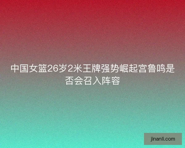 中国女篮26岁2米王牌强势崛起宫鲁鸣是否会召入阵容
