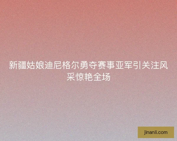 新疆姑娘迪尼格尔勇夺赛事亚军引关注风采惊艳全场