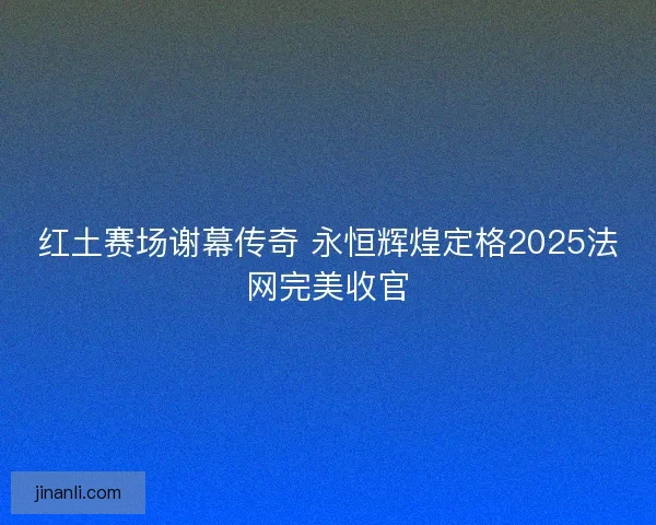 红土赛场谢幕传奇 永恒辉煌定格2025法网完美收官