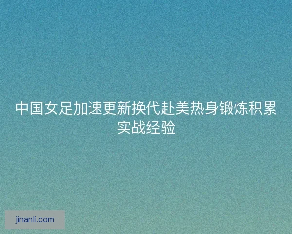 中国女足加速更新换代赴美热身锻炼积累实战经验