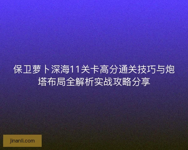 保卫萝卜深海11关卡高分通关技巧与炮塔布局全解析实战攻略分享