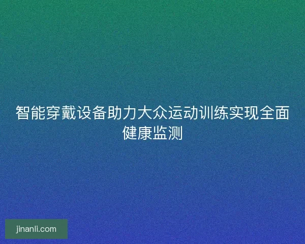 智能穿戴设备助力大众运动训练实现全面健康监测