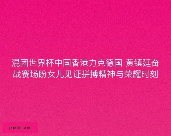 混团世界杯中国香港力克德国 黄镇廷奋战赛场盼女儿见证拼搏精神与荣耀时刻