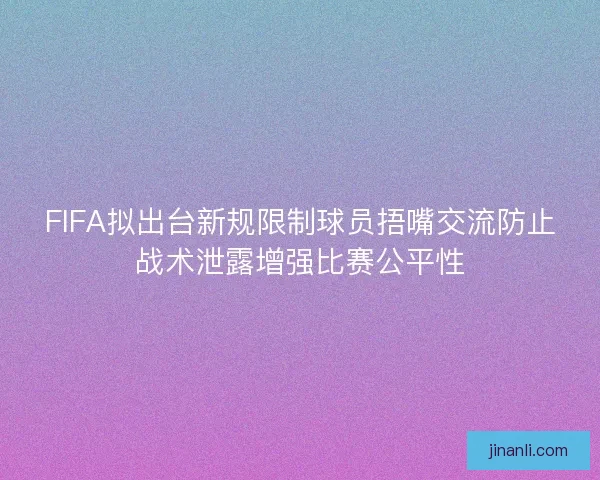FIFA拟出台新规限制球员捂嘴交流防止战术泄露增强比赛公平性