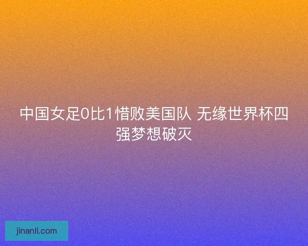 中国女足0比1惜败美国队 无缘世界杯四强梦想破灭
