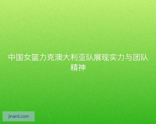 中国女篮力克澳大利亚队展现实力与团队精神 中国女篮力克澳大利亚队展现实力与团队精神