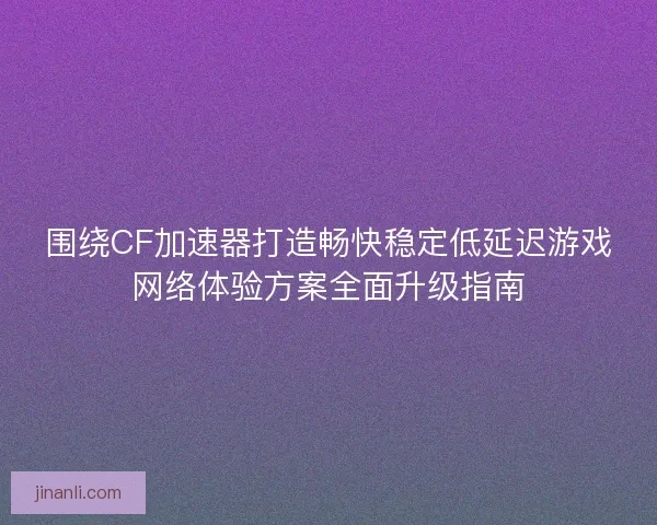 围绕CF加速器打造畅快稳定低延迟游戏网络体验方案全面升级指南 围绕CF加速器打造畅快稳定低延迟游戏网络体验方案全面升级指南