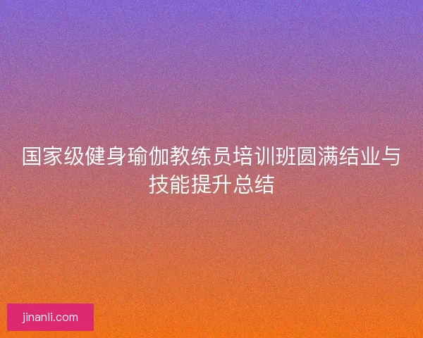 国家级健身瑜伽教练员培训班圆满结业与技能提升总结 国家级健身瑜伽教练员培训班圆满结业与技能提升总结